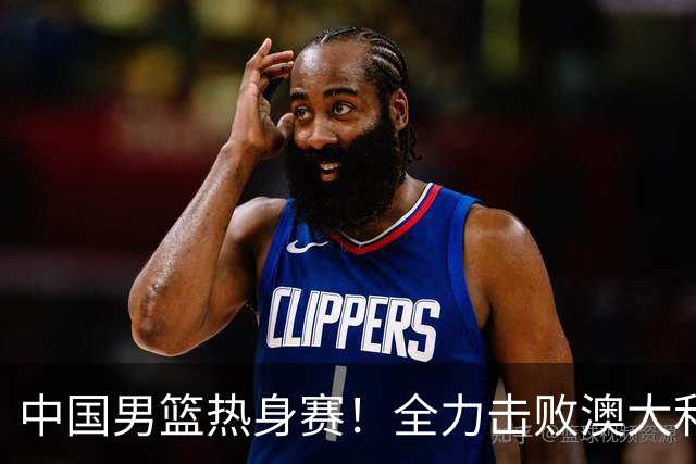 中国男篮热身赛！全力击败澳大利亚，郭士强打造双塔，央视直播