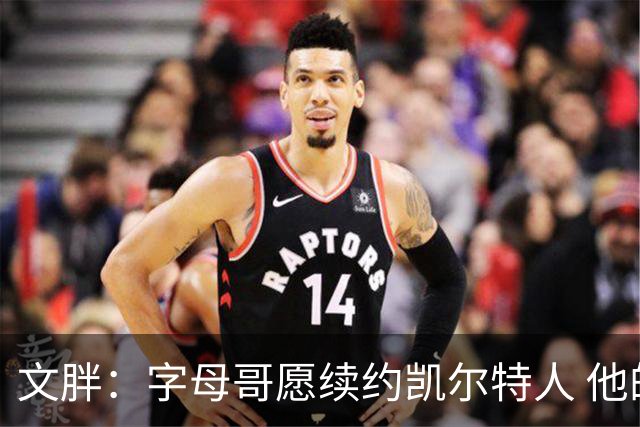 文胖：字母哥愿续约凯尔特人 他的经纪人参与交易让绿军感到不安